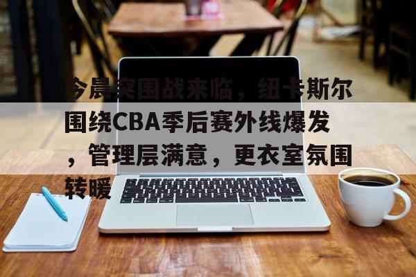 爱游戏网址 -关于今晨突围战来临，纽卡斯尔围绕CBA季后赛外线爆发，管理层满意，更衣室氛围转暖的信息